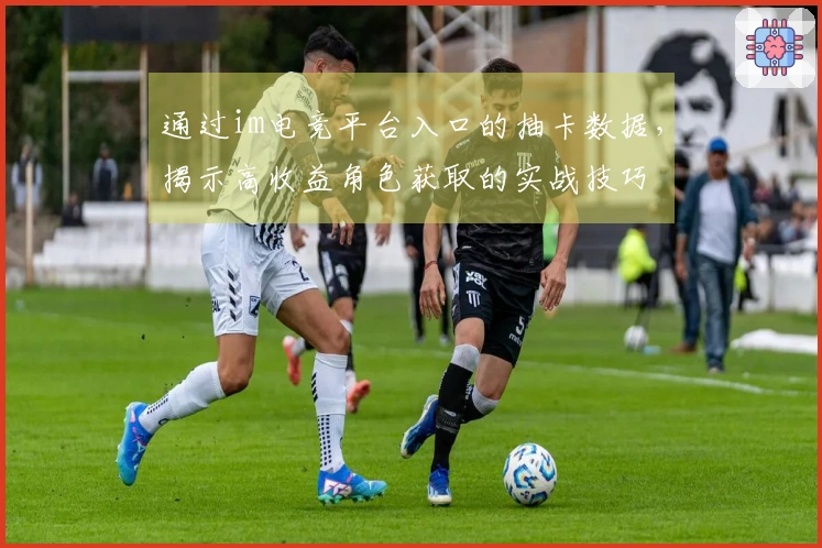 通过im电竞平台入口的抽卡数据，揭示高收益角色获取的实战技巧